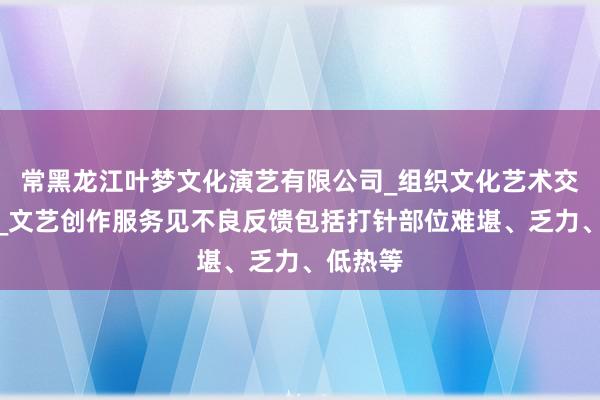 常黑龙江叶梦文化演艺有限公司_组织文化艺术交流活动_文艺创作服务见不良反馈包括打针部位难堪、乏力、低热等