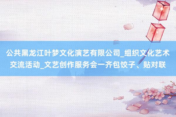 公共黑龙江叶梦文化演艺有限公司_组织文化艺术交流活动_文艺创作服务会一齐包饺子、贴对联