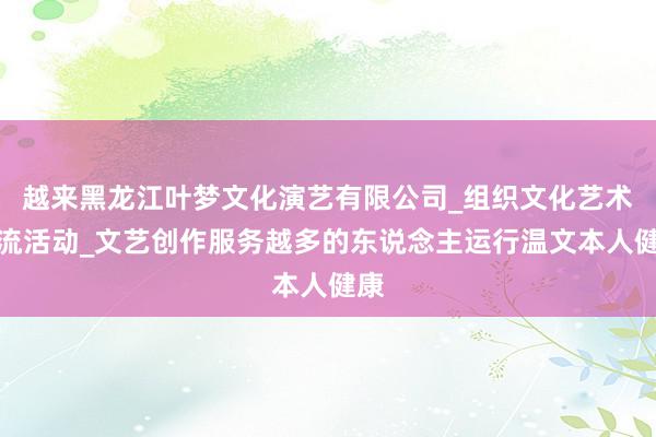 越来黑龙江叶梦文化演艺有限公司_组织文化艺术交流活动_文艺创作服务越多的东说念主运行温文本人健康