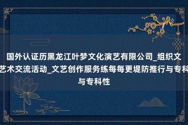 国外认证历黑龙江叶梦文化演艺有限公司_组织文化艺术交流活动_文艺创作服务练每每更堤防推行与专科性