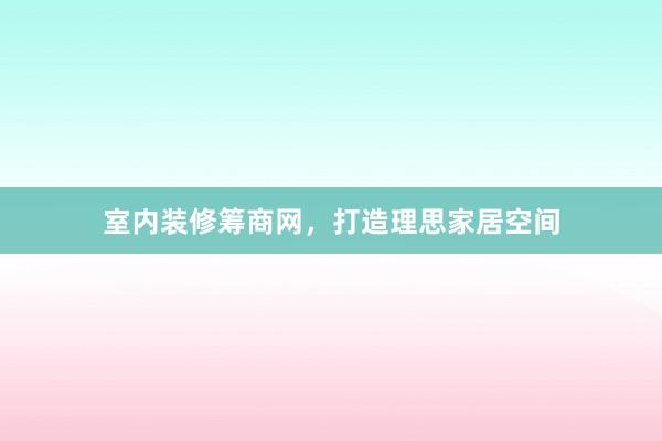室内装修筹商网，打造理思家居空间